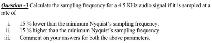 Question -3 Calculate the sampling frequency for a 4.5 KHz audio signal if it is sampled at a
rate of
i.
15 % lower than the minimum Nyquist's sampling frequency.
ii.
15 % higher than the minimum Nyquist's sampling frequency.
Comment on your answers for both the above parameters.
iii.
