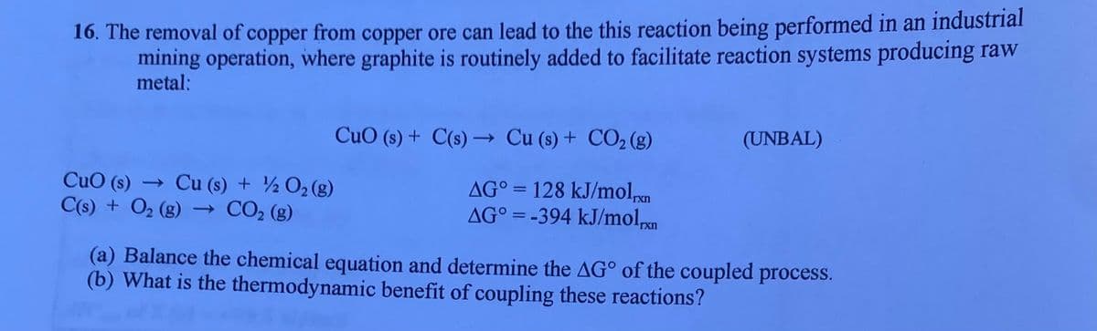 16. The removal of copper from copper ore can lead to the this reaction being performed in an industrial
mining operation, where graphite is routinely added to facilitate reaction systems producing raw
metal:
CuO (s) + C(s) → Cu (s) + CO2 (g)
(UNBAL)
CuO (s) → Cu (s) + ½ O2 (g)
C(s) + O2 (g) → CO2 (g)
AG° = 128 kJ/moln
AG° = -394 kJ/molpxn
%3D
(a) Balance the chemical equation and determine the AG° of the coupled process.
(b) What is the thermodynamic benefit of coupling these reactions?
