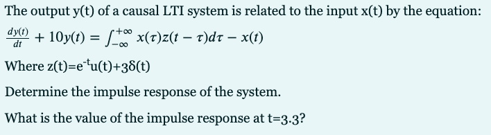 The output y(t) of a causal LTI system is related to the input x(t) by the equation:
dy(t)
dt
+ 10y(t) = * x(t)z(t – t)dr – x(t)
-0-
Where z(t)=e*u(t)+38(t)
Determine the impulse response of the system.
What is the value of the impulse response at t=3-3?
