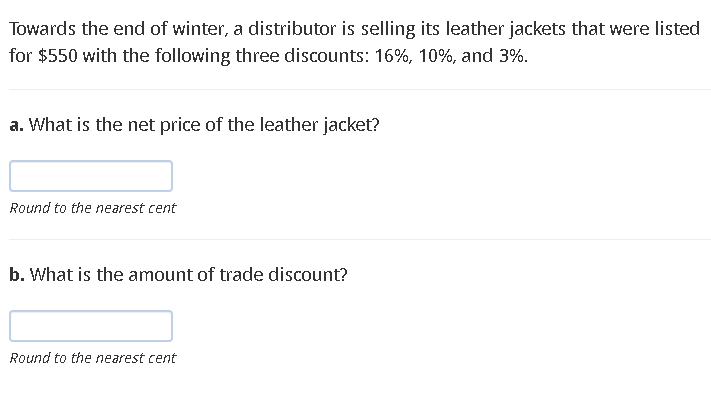 Towards the end of winter, a distributor is selling its leather jackets that were listed
for $550 with the following three discounts: 16%, 10%, and 3%.
a. What is the net price of the leather jacket?
Round to the nearest cent
b. What is the amount of trade discount?
Round to the nearest cent
