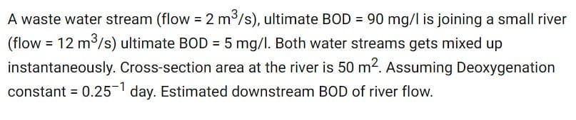 A waste water stream (flow = 2 m3/s), ultimate BOD = 90 mg/l is joining a small river
(flow = 12 m³/s) ultimate BOD = 5 mg/I. Both water streams gets mixed up
instantaneously. Cross-section area at the river is 50 m2. Assuming Deoxygenation
constant = 0.251 day. Estimated downstream BOD of river flow.
