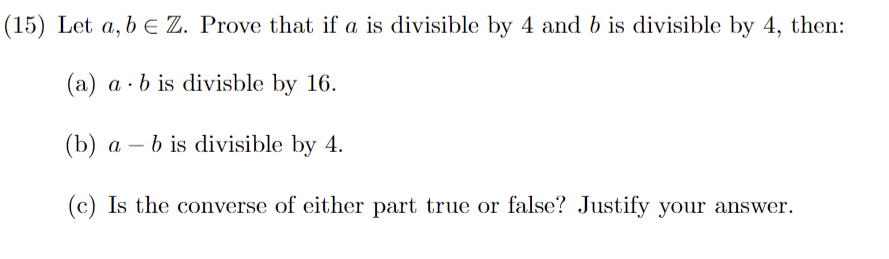 (15) Let a, b = Z. Prove that if a is divisible by 4 and b is divisible by 4, then:
(a) ab is divisble by 16.
(b) a - b is divisible by 4.
(c) Is the converse of either part true or false? Justify your answer.