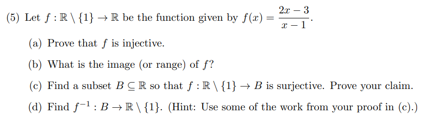 (5) Let ƒ: R \ {1} → R be the function given by f(x):
=
2x - 3
x-1
(a) Prove that f is injective.
(b) What is the image (or range) of f?
(c) Find a subset BCR so that f: R \ {1} → B is surjective. Prove your claim.
(d) Find f-¹: B → R \ {1}. (Hint: Use some of the work from your proof in (c).)