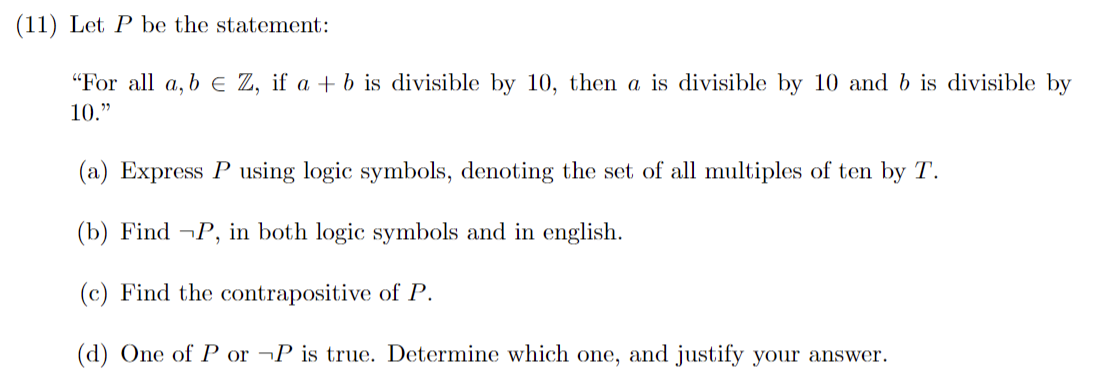(11) Let P be the statement:
"For all a, b = Z, if a + b is divisible by 10, then a is divisible by 10 and b is divisible by
10."
(a) Express P using logic symbols, denoting the set of all multiples of ten by T.
(b) Find ¬P, in both logic symbols and in english.
(c) Find the contrapositive of P.
(d) One of P or P is true. Determine which one, and justify your answer.