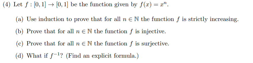 (4) Let f : [0, 1] → [0, 1] be the function given by f(x) = x².
(a) Use induction to prove that for all n € N the function f is strictly increasing.
(b) Prove that for all n N the function f is injective.
(c) Prove that for all n € N the function f is surjective.
(d) What if f-¹? (Find an explicit formula.)