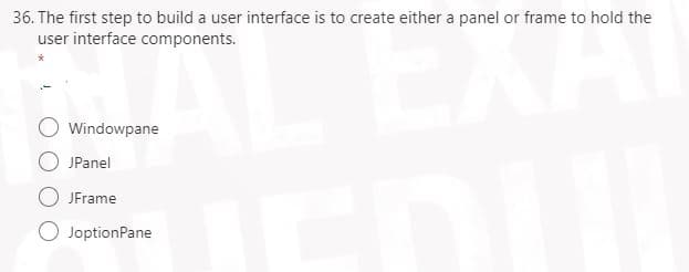 36. The first step to build a user interface is to create either a panel or frame to hold the
user interface components.
AL EXA
O Windowpane
JPanel
JFrame
JoptionPane