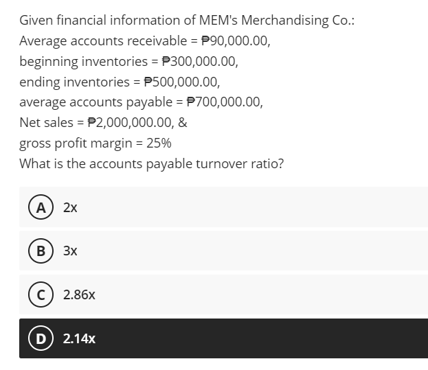 Given financial information of MEM's Merchandising Co.:
Average accounts receivable = P90,000.00,
beginning inventories = P300,000.00,
ending inventories = P500,000.00,
average accounts payable = P700,000.00,
Net sales = P2,000,000.00, &
gross profit margin = 25%
What is the accounts payable turnover ratio?
A
2х
B
3x
c) 2.86x
D 2.14x
