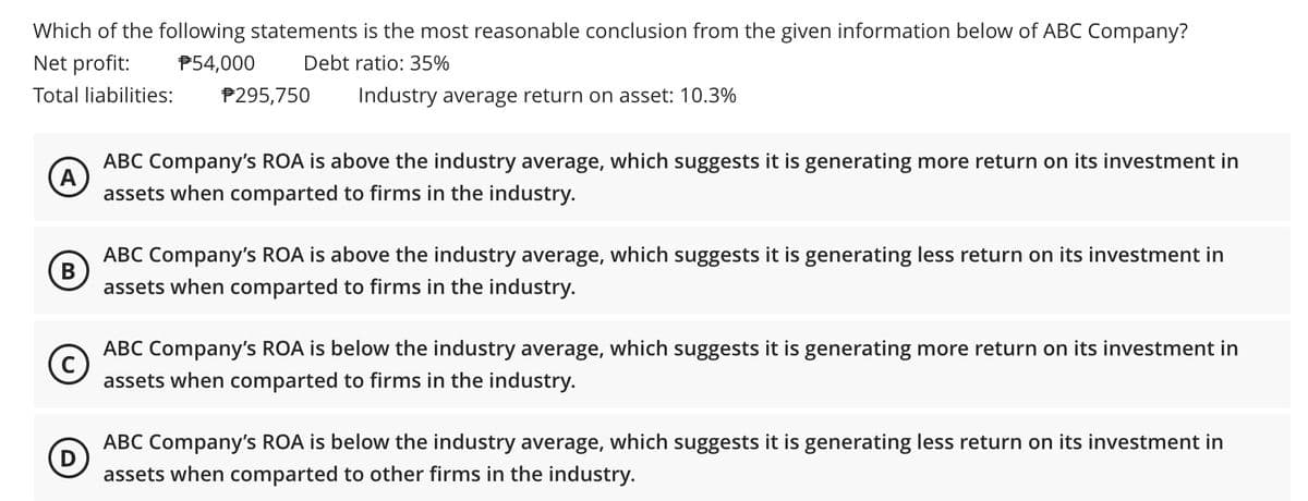 Which of the following statements is the most reasonable conclusion from the given information below of ABC Company?
Net profit:
P54,000
Debt ratio: 35%
Total liabilities:
P295,750
Industry average return on asset: 10.3%
ABC Company's ROA is above the industry average, which suggests it is generating more return on its investment in
A
assets when comparted to firms in the industry.
ABC Company's ROA is above the industry average, which suggests it is generating less return on its investment in
В
assets when comparted to firms in the industry.
ABC Company's ROA is below the industry average, which suggests it is generating more return on its investment in
C
assets when comparted to firms in the industry.
ABC Company's ROA is below the industry average, which suggests it is generating less return on its investment in
assets when comparted to other firms in the industry.
