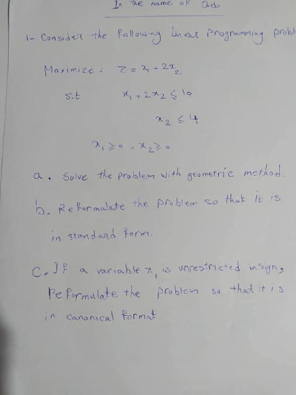 Maximize :
In the name of
1- Consider the following Lineet Programming probl
s.t
2=2+2x2
×4+2×₂510
Od
*2 ≤ 4
a. Solve the problem with geometric method.
b. Reformulate the problem so that it is
in standard form.
C.JP
a variable x, is unrestricted in sign,
a
Pe formulate the problem so that it is
in canonical format.