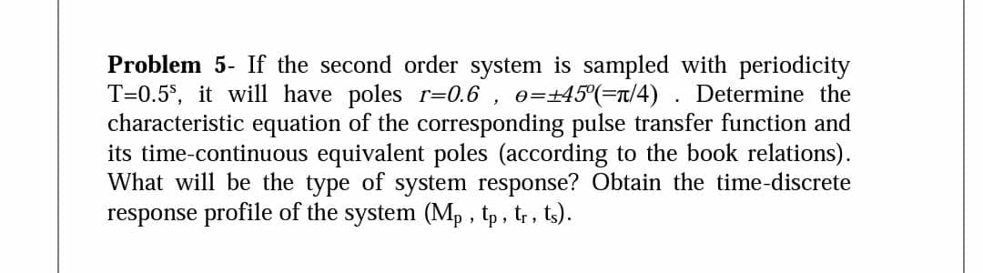 Problem 5- If the second order system is sampled with periodicity
T=0.5$, it will have poles r=0.6
characteristic equation of the corresponding pulse transfer function and
its time-continuous equivalent poles (according to the book relations).
What will be the type of system response? Obtain the time-discrete
response profile of the system (Mp , tp, tr, ts).
e=45°(=Tt/4) . Determine the
