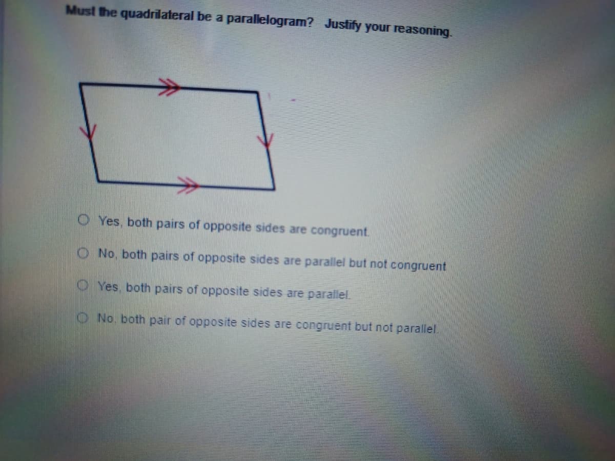 Must the quadrilateral be a parallelogram? Justify your reasoning.
O Yes, both pairs of opposite sides are congruent.
No, both pairs of opposite sides are parallel but not congruent
Yes, both pairs of opposite sides are parallel.
No. both pair of opposite sides are congruent but not parallel
