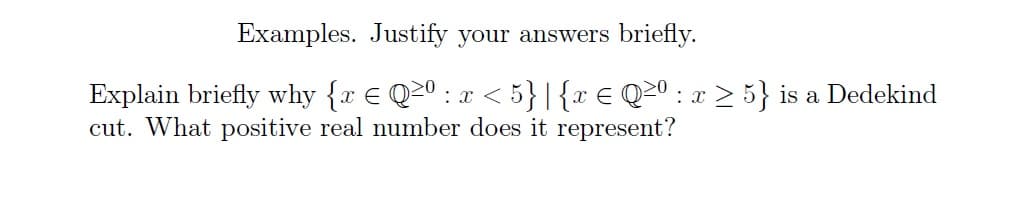 Examples. Justify your answers briefly.
Explain briefly why {x € Q≥⁰ : x < 5} |{ x ≤ Q≥º : x ≥ 5} is a Dedekind
cut. What positive real number does it represent?