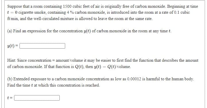 Suppose that a room containing 1500 cubic feet of air is originally free of carbon monoxide. Beginning at time
t = 0 cigarette smoke, containing 4 % carbon monoxide, is introduced into the room at a rate of 0.1 cubic
ft'min, and the well-circulated mixture is allowed to leave the room at the same rate.
(a) Find an expression for the concentration y(t) of carbon monoxide in the room at any time t.
y(t) =
Hint: Since concentration = amount'volume it may be easier to first find the function that describes the amount
of carbon monoxide. If that function is Q(t), then y(t) = Q(t)/volume.
(b) Extended exposure to a carbon monoxide concentration as low as 0.00012 is harmful to the human body.
Find the time t at which this concentration is reached.
t =
