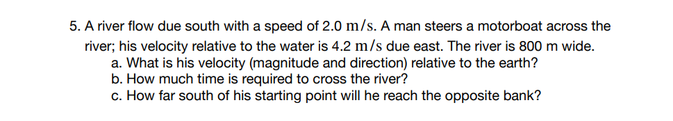 5. A river flow due south with a speed of 2.0 m/s. A man steers a motorboat across the
river; his velocity relative to the water is 4.2 m/s due east. The river is 800 m wide.
a. What is his velocity (magnitude and direction) relative to the earth?
b. How much time is required to cross the river?
c. How far south of his starting point will he reach the opposite bank?