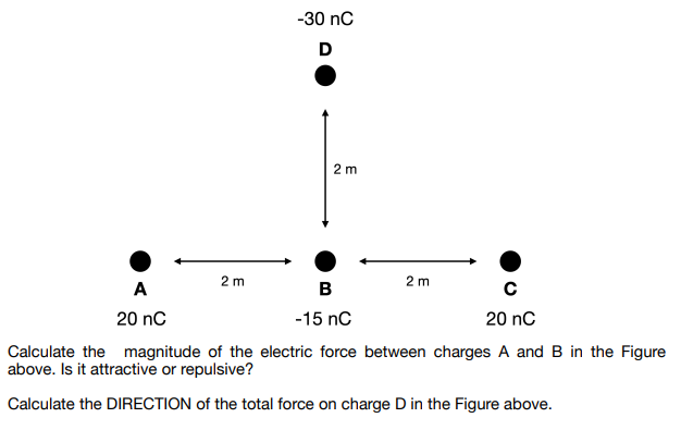 2 m
A
20 nC
-30 nC
D
2 m
2m
B
с
-15 nC
20 nC
Calculate the magnitude of the electric force between charges A and B in the Figure
above. Is it attractive or repulsive?
Calculate the DIRECTION of the total force on charge D in the Figure above.