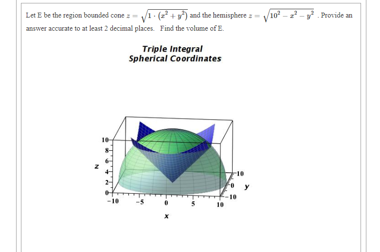 Let E be the region bounded cone z =
(22 + y) and the hemisphere z
102 – æ² – y? . Provide an
V
answer accurate to at least 2 decimal places. Find the volume of E.
Triple Integral
Spherical Coordinates
10
8-
6-
-10
y
of
10
-10
-5
10
