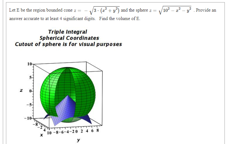 Let E be the region bounded cone z =
/3. (x² + y³) and the sphere z =
102 – 2? – y? Provide an
answer accurate to at least 4 significant digits. Find the volume of E.
Triple Integral
Spherical Coordinates
Cutout of sphere is for visual purposes
-10
10 -8-6-4-20 2 4 6 8
y
