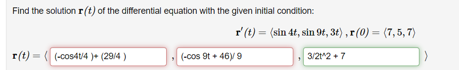 Find the solution r(t) of the differential equation with the given initial condition:
r' (t) = (sin 4t, sin 9t, 3t) , r (0) = (7, 5, 7)
r(t) = ( (-cos4t/4 )+ (29/4 )
(-cos 9t + 46)/ 9
3/2t^2 + 7
