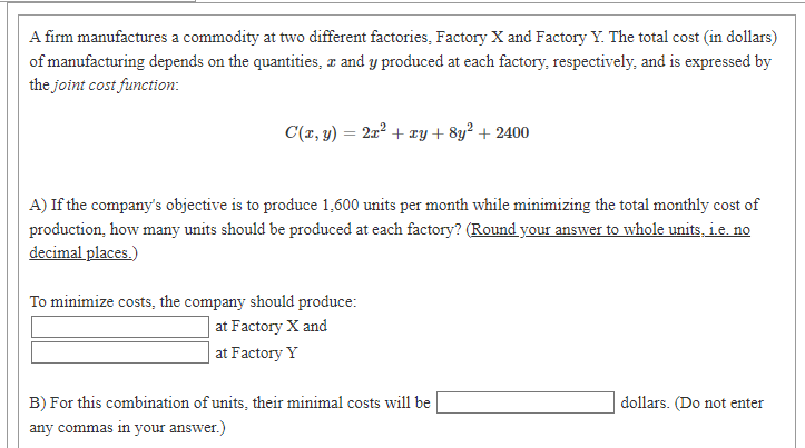 A firm manufactures a commodity at two different factories, Factory X and Factory Y. The total cost (in dollars)
of manufacturing depends on the quantities, r and y produced at each factory, respectively, and is expressed by
the joint cost function:
C(r, y) = 2x² + xy + 8y² + 2400
A) If the company's objective is to produce 1,600 units per month while minimizing the total monthly cost of
production, how many units should be produced at each factory? (Round your answer to whole units, ie. no
decimal places.)
To minimize costs, the company should produce:
| at Factory X and
| at Factory Y
B) For this combination of units, their minimal costs will be
dollars. (Do not enter
any commas in your answer.)
