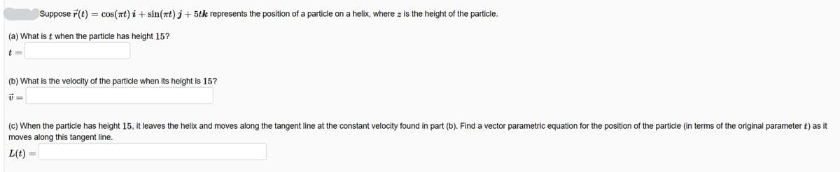 Suppose 7(t) = cos(nt) i + sin(at)j+ 5tk represents the position of a particle on a helix, where z is the height of the particle.
(a) What is t when the particle has height 15?
t =
(b) What is the velocity of the particle when its height is 15?
(c) When the particle has height 15, it leaves the helix and moves along the tangent line at the constant velocity found in part (b). Find a vector parametric equation for the position of the particle (in terms of the original parameter t) as it
moves along this tangent line.
L(t)

