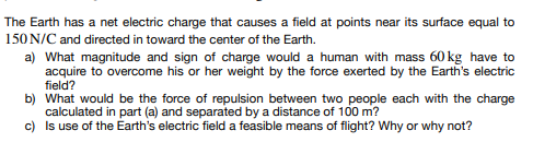 The Earth has a net electric charge that causes a field at points near its surface equal to
150 N/C and directed in toward the center of the Earth.
a) What magnitude and sign of charge would a human with mass 60 kg have to
acquire to overcome his or her weight by the force exerted by the Earth's electric
field?
b) What would be the force of repulsion between two people each with the charge
calculated in part (a) and separated by a distance of 100 m?
c)
Is use of the Earth's electric field a feasible means of flight? Why or why not?
