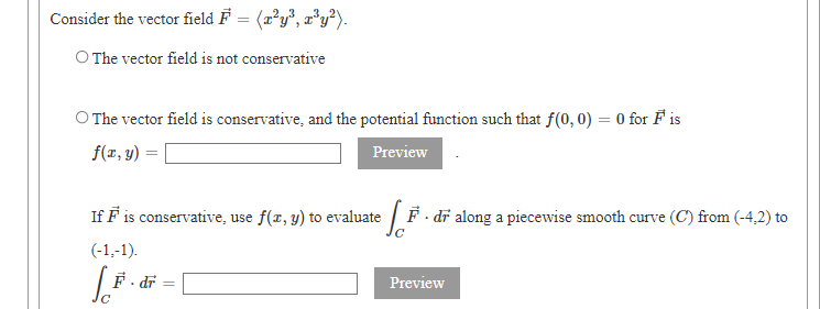 Consider the vector field F = (x²y°, r’y²).
O The vector field is not conservative
O The vector field is conservative, and the potential function such that f(0, 0) = 0 for F is
f(z, y) =
Preview
If F is conservative, use f(x, y) to evaluate / F . dī along a piecewise smooth curve (C) from (-4,2) to
(-1,-1).
F. dr
Preview
