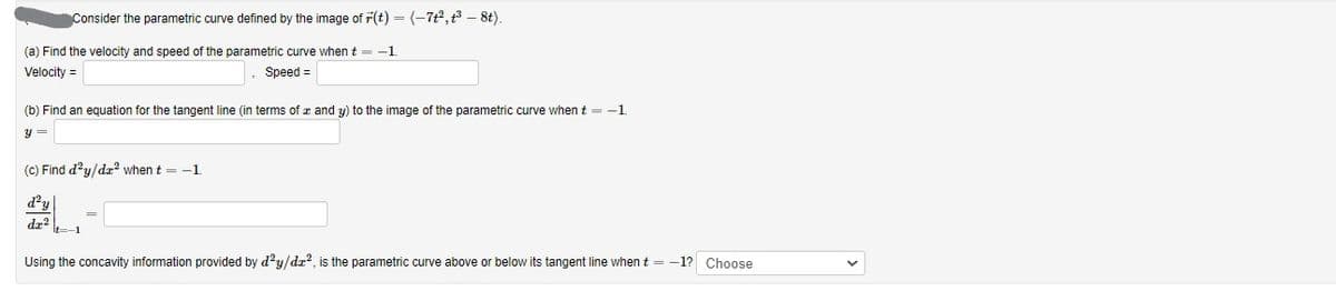 Consider the parametric curve defined by the image of r(t) = (-722,t3 – 8t).
(a) Find the velocity and speed of the parametric curve when t = -1
Velocity =
Speed =
(b) Find an equation for the tangent line (in terms of z and y) to the image of the parametric curve when t = -1
y =
(c) Find d?y/dr2 when t = -1
d?y
dr
It=-
Using the concavity information provided by d?y/dz?, is the parametric curve above or below its tangent line when t = -1? Choose
