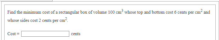 Find the minimum cost of a rectangular box of volume 100 cm³ whose top and bottom cost 6 cents per cm? and
whose sides cost 2 cents per cm?.
Cost =
cents
