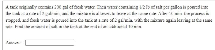 A tank originally contains 200 gal of fresh water. Then water containing 1/2 1b of salt per gallon is poured into
the tank at a rate of 2 gal'min, and the mixture is allowed to leave at the same rate. After 10 min. the process is
stopped, and fresh water is poured into the tank at a rate of 2 gal/min, with the mixture again leaving at the same
rate. Find the amount of salt in the tank at the end of an additional 10 min.
Answer =
