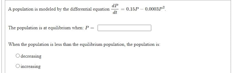 dP
A population is modeled by the differential equation
dt
0.15Р — 0.0003Р?.
The population is at equilibrium when: P =
When the population is less than the equilibrium population, the population is:
O decreasing
O increasing
