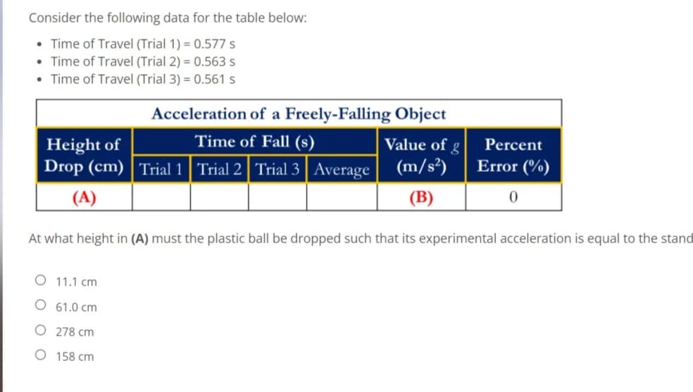 Consider the following data for the table below:
• Time of Travel (Trial 1) = 0.577 s
• Time of Travel (Trial 2) = 0.563 s
Time of Travel (Trial 3) = 0.561 s
Acceleration of a Freely-Falling Object
Height of
Time of Fall (s)
Value of g
Percent
Drop (cm) | Trial 1 Trial 2 Trial 3 | Average (m/s?)
Error (%)
(A)
(B)
At what height in (A) must the plastic ball be dropped such that its experimental acceleration is equal to the stand
O 11.1 cm
61.0 cm
O 278 cm
O 158 cm
