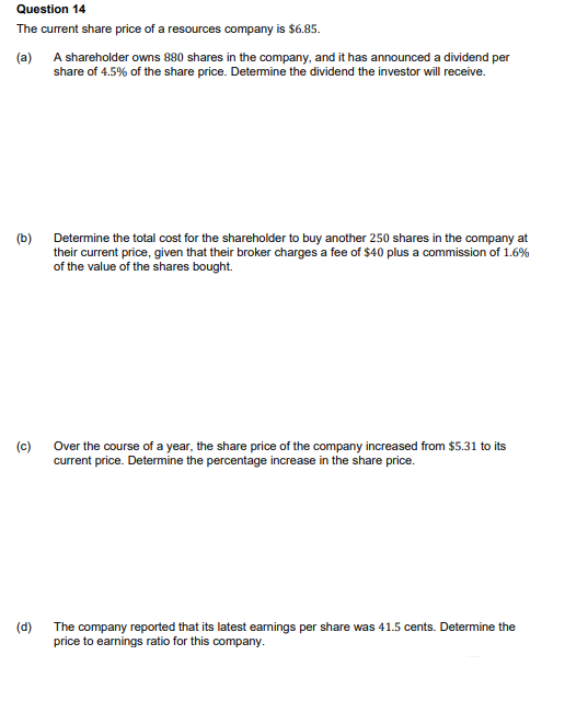 Question 14
The current share price of a resources company is $6.85.
(a)
A shareholder owns 880 shares in the company, and it has announced a dividend per
share of 4.5% of the share price. Determine the dividend the investor will receive.
(b)
(c)
(d)
Determine the total cost for the shareholder to buy another 250 shares in the company at
their current price, given that their broker charges a fee of $40 plus a commission of 1.6%
of the value of the shares bought.
Over the course of a year, the share price of the company increased from $5.31 to its
current price. Determine the percentage increase in the share price.
The company reported that its latest earnings per share was 41.5 cents. Determine the
price to earnings ratio for this company.