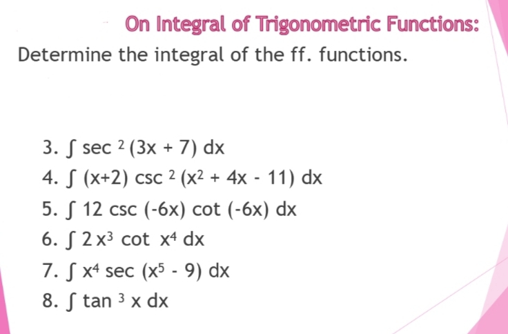 On Integral of Trigonometric Functions:
Determine the integral of the ff. functions.
3. sec 2 (3x + 7) dx
4. S (x+2) csc 2 (x² + 4x - 11) dx
5.
12 csc (-6x) cot (-6x) dx
6. 2x³ cot x4 dx
7. Sx4 sec (x5 - 9) dx
8. Stan ³ x dx
3