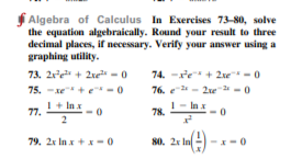 Algebra of Calculus In Exercises 73-80, solve
the equation algebraically. Round your result to three
decimal places, if necessary. Verify your answer using a
graphing utility.
73. 2re + 2xe -0
74. -re + 2xe -0
75. -xe+e-0
76. e 2 - 2e 2 -0
I+ Inx
1- Inx
77.
78.
79. 2x In x + x-0
80. 2x In
--0
