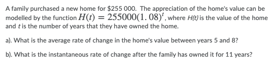A family purchased a new home for $255 000. The appreciation of the home's value can be
modelled by the function H(t) = 255000(1. 08)', where H(t) is the value of the home
and tis the number of years that they have owned the home.
a). What is the average rate of change in the home's value between years 5 and 8?
b). What is the instantaneous rate of change after the family has owned it for 11 years?
