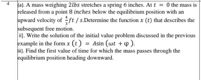 4
ka). A mass weighing 2lbs stretches a spring 6 inches. At t = 0 the mass is
released from a point 8 inches below the equilibrium position with an
upward velocity of ft/ s.Determine the function x (t) that describes the
subsequent free motion.
ii). Write the solution of the initial value problem discussed in the previous
example in the form x (t) = Asin (wt +4).
ii). Find the first value of time for which the mass passes through the
equilibrium position heading downward.
%3D
