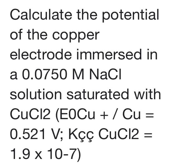 Calculate the potential
of the copper
electrode immersed in
a 0.0750 M NaCI
solution saturated with
CuC12 (EOCU + / Cu =
0.521 V; Kç CuC12 =
1.9 x 10-7)
