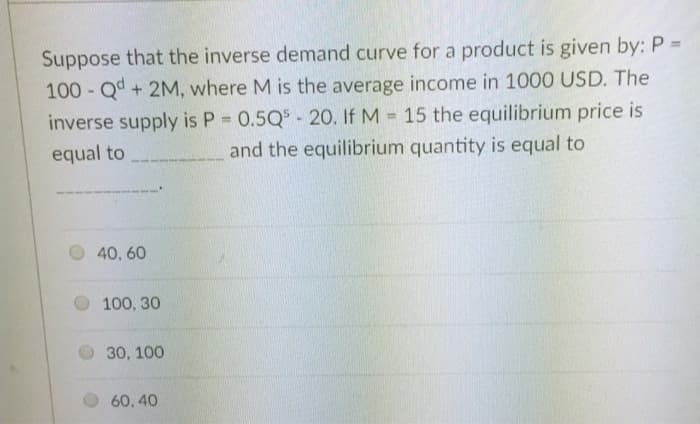 Suppose that the inverse demand curve for a product is given by: P =
100-Qd+ 2M, where M is the average income in 1000 USD. The
inverse supply is P = 0.5Q5 - 20. If M = 15 the equilibrium price is
equal to
and the equilibrium quantity is equal to
40,60
100, 30
30, 100
60,40