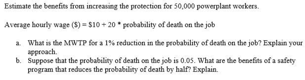 Estimate the benefits from increasing the protection for 50,000 powerplant workers.
Average hourly wage ($) = $10+20* probability of death on the job
a. What is the MWTP for a 1% reduction in the probability of death on the job? Explain your
approach.
b.
Suppose that the probability of death on the job is 0.05. What are the benefits of a safety
program that reduces the probability of death by half? Explain.