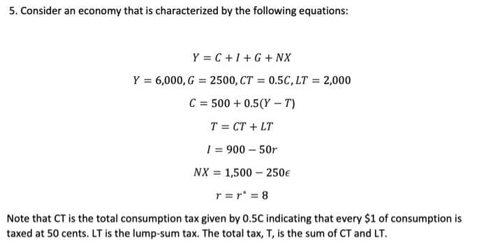 5. Consider an economy that is characterized by the following equations:
Y=C+I+G+ NX
Y = 6,000, G = 2500, CT = 0.5C, LT = 2,000
C = 500+ 0.5(Y-T)
T = CT + LT
1 = 900 - 50r
NX = 1,500 250€
r=r' = 8
Note that CT is the total consumption tax given by 0.5C indicating that every $1 of consumption is
taxed at 50 cents. LT is the lump-sum tax. The total tax, T, is the sum of CT and LT.