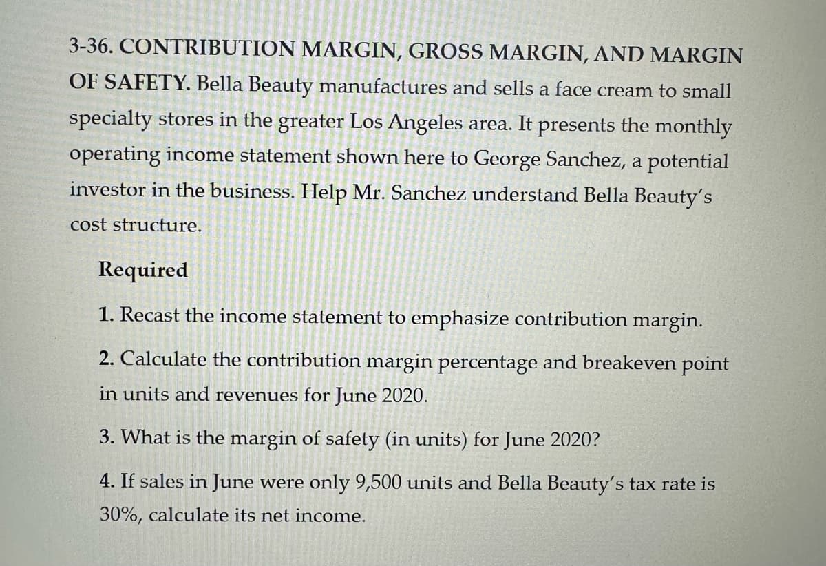 3-36. CONTRIBUTION MARGIN, GROSS MARGIN, AND MARGIN
www
OF SAFETY. Bella Beauty manufactures and sells a face cream to small
specialty stores in the greater Los Angeles area. It presents the monthly
operating income statement shown here to George Sanchez, a potential
investor in the business. Help Mr. Sanchez understand Bella Beauty's
cost structure.
Required
1. Recast the income statement to emphasize contribution margin.
2. Calculate the contribution margin percentage and breakeven point
in units and revenues for June 2020.
3. What is the margin of safety (in units) for June 2020?
4. If sales in June were only 9,500 units and Bella Beauty's tax rate is
30%, calculate its net income.