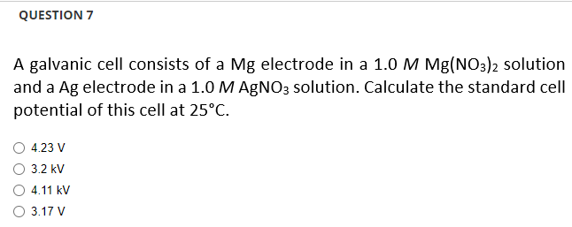 QUESTION 7
A galvanic cell consists of a Mg electrode in a 1.0 M Mg(NO3)2 solution
and a Ag electrode in a 1.0 M AgNO3 solution. Calculate the standard cell
potential of this cell at 25°C.
4.23 V
3.2 kV
4.11 kV
O 3.17 V