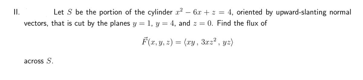 II.
Let S be the portion of the cylinder x² - 6x + z = 4, oriented by upward-slanting normal
vectors, that is cut by the planes y = 1, y = 4, and z = 0. Find the flux of
F(x, y, z) = (xy, 3xz², yz)
across S.