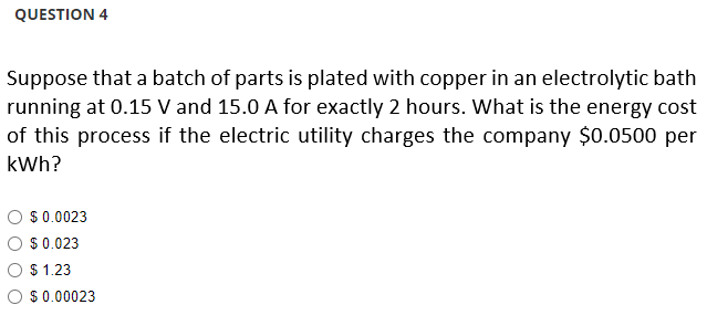 QUESTION 4
Suppose that a batch of parts is plated with copper in an electrolytic bath
running at 0.15 V and 15.0 A for exactly 2 hours. What is the energy cost
of this process if the electric utility charges the company $0.0500 per
kWh?
$ 0.0023
$
0.023
$ 1.23
O $ 0.00023