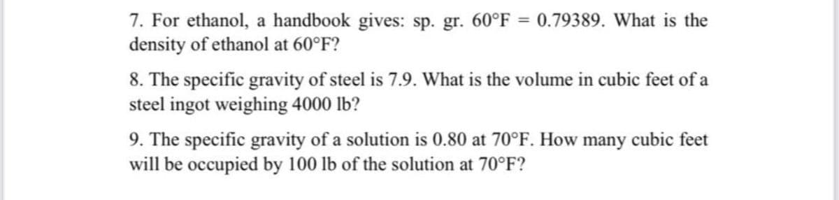 7. For ethanol, a handbook gives: sp. gr. 60°F = 0.79389. What is the
density of ethanol at 60°F?
8. The specific gravity of steel is 7.9. What is the volume in cubic feet of a
steel ingot weighing 4000 lb?
9. The specific gravity of a solution is 0.80 at 70°F. How many cubic feet
will be occupied by 100 lb of the solution at 70°F?
