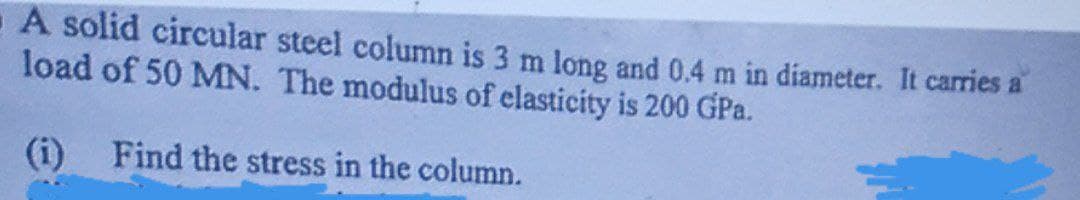 A solid circular steel column is 3 m long and 0.4 m in diameter. It carries a
load of 50 MN. The modulus of elasticity is 200 GPa.
(i)
Find the stress in the column.
