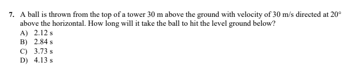 7. A ball is thrown from the top of a tower 30 m above the ground with velocity of 30 m/s directed at 20°
above the horizontal. How long will it take the ball to hit the level ground below?
A) 2.12 s
B) 2.84 s
C) 3.73 s
D) 4.13 s
