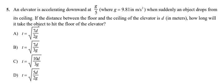 5. An elevator is accelerating downward at
(where g = 9.81 in m/s³ ) when suddenly an object drops from
its ceiling. If the distance between the floor and the ceiling of the elevator is d (in meters), how long will
it take the object to hit the floor of the elevator?
7d
A) t=
| 2g
7d
B) t=
3g
10d
3g
C) t=
5d
D) t=
2g
boln
