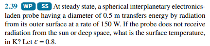 2.39 WP SS At steady state, a spherical interplanetary electronics-
laden probe having a diameter of 0.5 m transfers energy by radiation
from its outer surface at a rate of 150 W. If the probe does not receive
radiation from the sun or deep space, what is the surface temperature,
in K? Let ɛ = 0.8.
