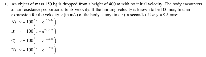 1. An object of mass 150 kg is dropped from a height of 400 m with no initial velocity. The body encounters
an air resistance proportional to its velocity. If the limiting velocity is known to be 100 m/s, find an
expression for the velocity v (in m/s) of the body at any time t (in seconds). Use g = 9.8 m/s².
v = 100( 1– e
-0.047t
B) v = 100[ 1- e
-0.085:
-0.0231
C) v = 100| 1-e
D) v = 100
-0.0981
-e
